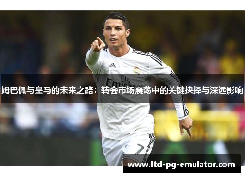 姆巴佩与皇马的未来之路：转会市场震荡中的关键抉择与深远影响