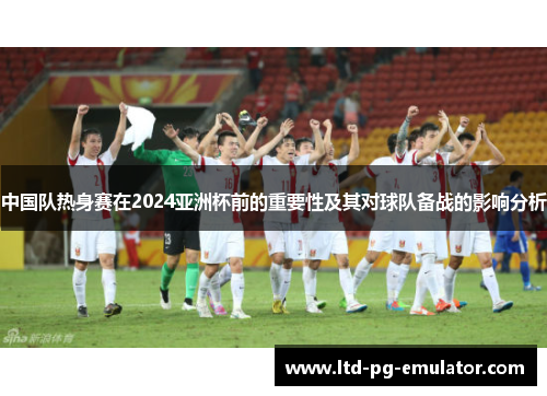 中国队热身赛在2024亚洲杯前的重要性及其对球队备战的影响分析
