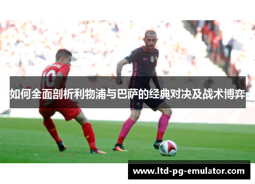 如何全面剖析利物浦与巴萨的经典对决及战术博弈