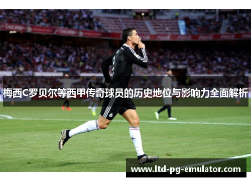 梅西C罗贝尔等西甲传奇球员的历史地位与影响力全面解析