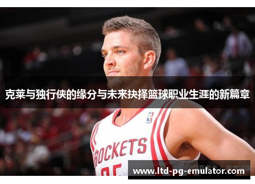 克莱与独行侠的缘分与未来抉择篮球职业生涯的新篇章