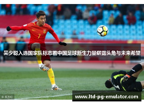吴少聪入选国家队标志着中国足球新生力量崭露头角与未来希望