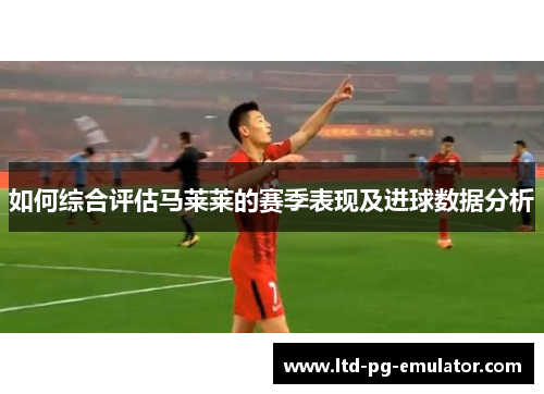 如何综合评估马莱莱的赛季表现及进球数据分析
