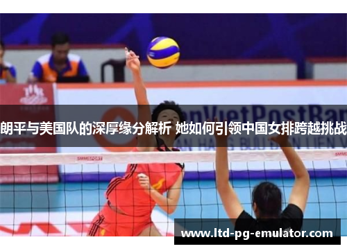 朗平与美国队的深厚缘分解析 她如何引领中国女排跨越挑战