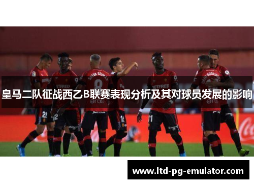 皇马二队征战西乙B联赛表现分析及其对球员发展的影响