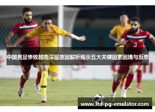 中国男足惨败越南深层原因解析揭示五大关键因素困境与反思 中国男足惨败越南深层原因解析揭示五大关键因素困境与反思