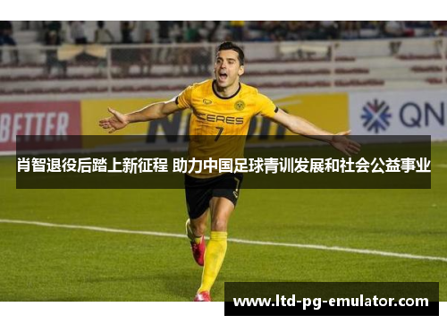 肖智退役后踏上新征程 助力中国足球青训发展和社会公益事业