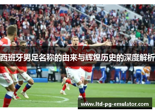西班牙男足名称的由来与辉煌历史的深度解析
