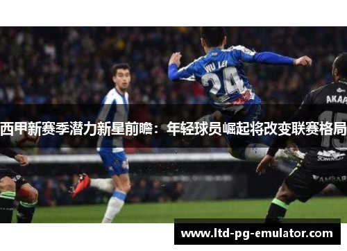 西甲新赛季潜力新星前瞻:年轻球员崛起将改变联赛格局 西甲新赛季潜力新星前瞻:年轻球员崛起将改变联赛格局