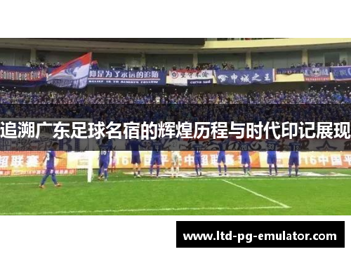 追溯广东足球名宿的辉煌历程与时代印记展现