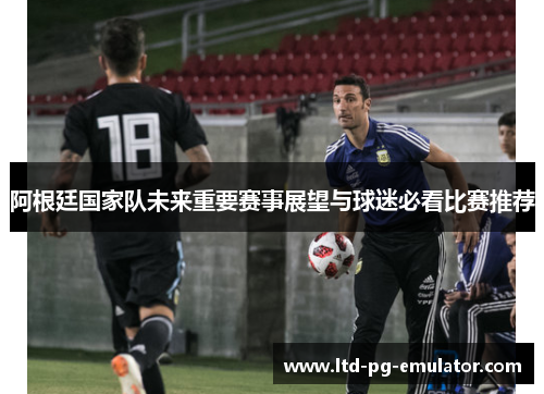 阿根廷国家队未来重要赛事展望与球迷必看比赛推荐 阿根廷国家队未来重要赛事展望与球迷必看比赛推荐