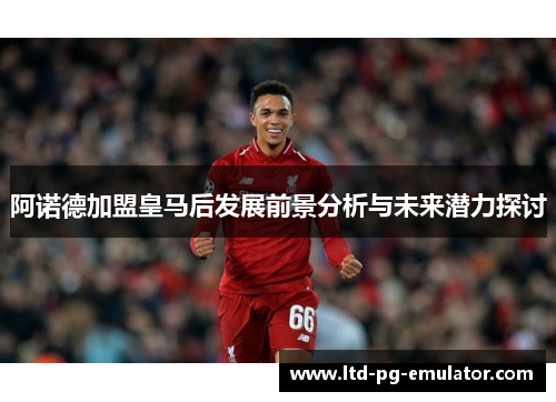阿诺德加盟皇马后发展前景分析与未来潜力探讨