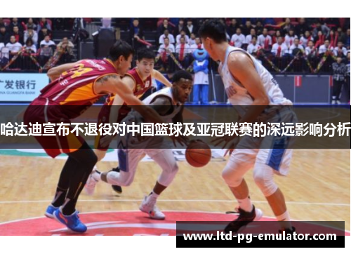 哈达迪宣布不退役对中国篮球及亚冠联赛的深远影响分析