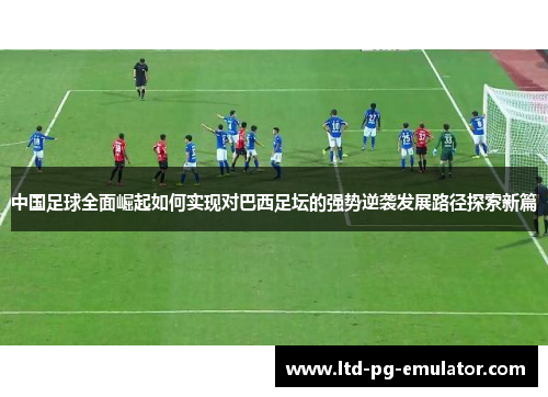 中国足球全面崛起如何实现对巴西足坛的强势逆袭发展路径探索新篇 中国足球全面崛起如何实现对巴西足坛的强势逆袭发展路径探索新篇