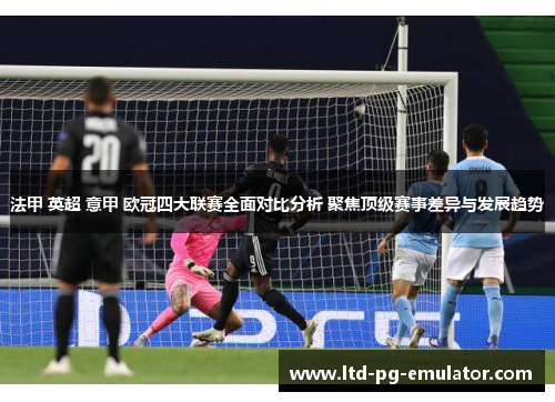 法甲 英超 意甲 欧冠四大联赛全面对比分析 聚焦顶级赛事差异与发展趋势 法甲 英超 意甲 欧冠四大联赛全面对比分析 聚焦顶级赛事差异与发展趋势
