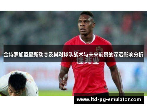 金特罗加盟最新动态及其对球队战术与未来前景的深远影响分析