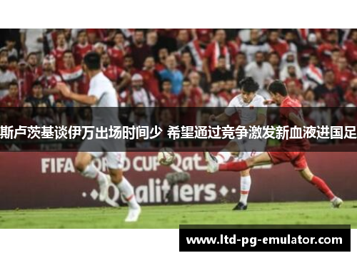 斯卢茨基谈伊万出场时间少 希望通过竞争激发新血液进国足 斯卢茨基谈伊万出场时间少 希望通过竞争激发新血液进国足