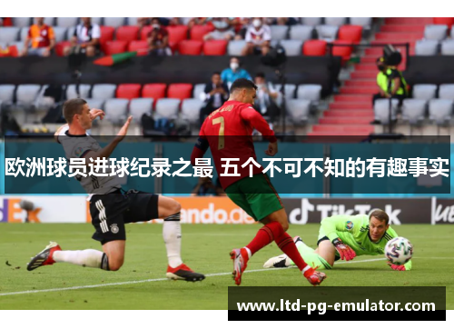 欧洲球员进球纪录之最 五个不可不知的有趣事实 欧洲球员进球纪录之最 五个不可不知的有趣事实