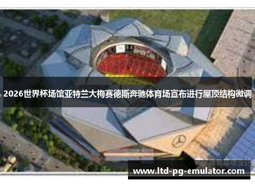 2026世界杯场馆亚特兰大梅赛德斯奔驰体育场宣布进行屋顶结构微调