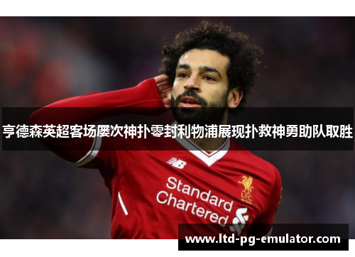亨德森英超客场屡次神扑零封利物浦展现扑救神勇助队取胜