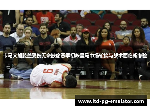 卡马文加膝盖受伤无奈缺席赛季初段皇马中场轮换与战术面临新考验