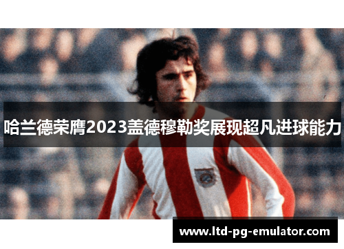 哈兰德荣膺2023盖德穆勒奖展现超凡进球能力 哈兰德荣膺2023盖德穆勒奖展现超凡进球能力