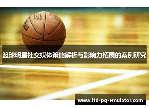 篮球明星社交媒体策略解析与影响力拓展的案例研究 篮球明星社交媒体策略解析与影响力拓展的案例研究