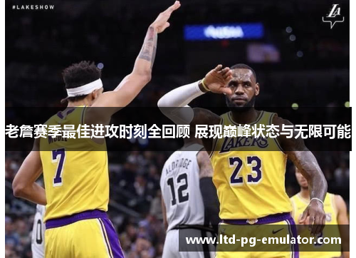 老詹赛季最佳进攻时刻全回顾 展现巅峰状态与无限可能