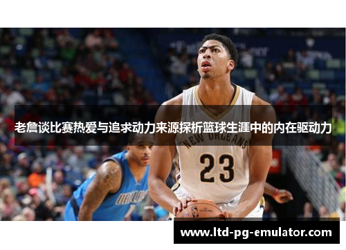 老詹谈比赛热爱与追求动力来源探析篮球生涯中的内在驱动力 老詹谈比赛热爱与追求动力来源探析篮球生涯中的内在驱动力