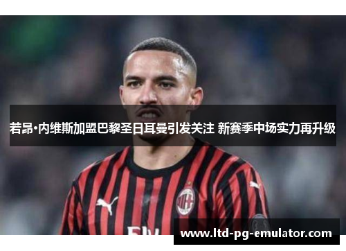 若昂·内维斯加盟巴黎圣日耳曼引发关注 新赛季中场实力再升级