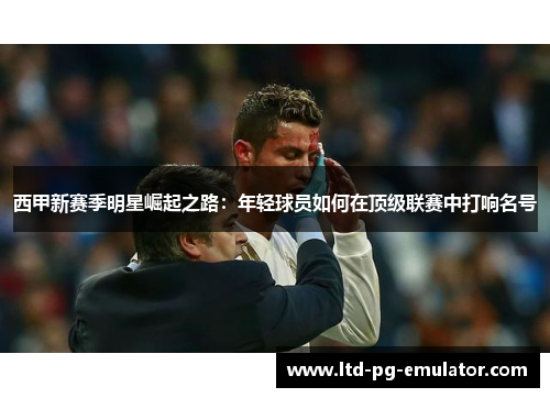 西甲新赛季明星崛起之路:年轻球员如何在顶级联赛中打响名号 西甲新赛季明星崛起之路:年轻球员如何在顶级联赛中打响名号