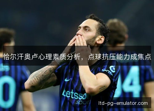 恰尔汗奥卢心理素质分析,点球抗压能力成焦点 恰尔汗奥卢心理素质分析,点球抗压能力成焦点