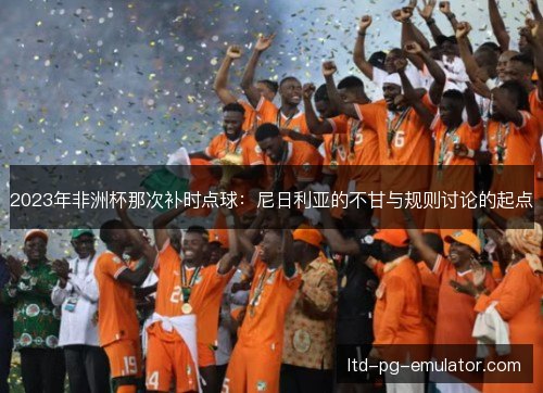 2023年非洲杯那次补时点球:尼日利亚的不甘与规则讨论的起点 2023年非洲杯那次补时点球:尼日利亚的不甘与规则讨论的起点