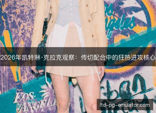 2026年凯特琳·克拉克观察:传切配合中的狂热进攻核心 2026年凯特琳·克拉克观察:传切配合中的狂热进攻核心