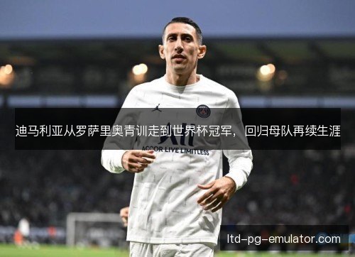 迪马利亚从罗萨里奥青训走到世界杯冠军,回归母队再续生涯 迪马利亚从罗萨里奥青训走到世界杯冠军,回归母队再续生涯